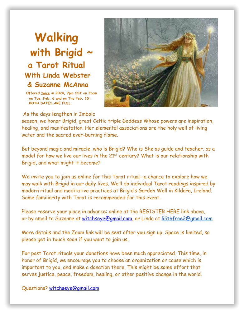 Walking   with Brigid ~    a Tarot Ritual  With Linda Webster    & Suzanne McAnna   Offered twice in 2024, 7pm CST on Zoom      on Tue. Feb. 6 and on Thu Feb. 15:      BOTH DATES ARE FULL.   As the days lengthen in Imbolc  season, we honor Brigid, great Celtic triple Goddess Whose powers are inspiration, healing, and manifestation. Her elemental associations are the holy well of living water and the sacred ever-burning flame.  But beyond magic and miracle, who is Brigid? Who is She as guide and teacher, as a model for how we live our lives in the 21st century? What is our relationship with Brigid, and what might it become?  We invite you to join us online for this Tarot ritual--a chance to explore how we may walk with Brigid in our daily lives. We’ll do individual Tarot readings inspired by modern ritual and meditative practices at Brigid’s Garden Well in Kildare, Ireland. Some familiarity with Tarot is recommended for this event.   Please reserve your place in advance: online at the REGISTER HERE link above, or by email to Suzanne at witchseye@gmail.com, or Linda at lilithfree2@gmail.com   More details and the Zoom link will be sent after you sign up. Space is limited, so please get in touch soon if you want to join us.   For past Tarot rituals your donations have been much appreciated. This time, in honor of Brigid, we encourage you to choose an organization or cause which is important to you, and make a donation there. This might be some effort that serves justice, peace, freedom, healing, or other positive change in the world.   Questions? witchseye@gmail.com