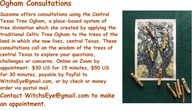 Suzanne offers consultations using the Central Texas Tree Ogham, a place-based system of tree divination which she created by applying the traditional Celtic Tree Ogham to the trees of the land in which she now lives, central Texas. These consultations call on the wisdom of the trees of central Texas to explore your questions, challenges or concerns. Online on Zoom by appointment. $30 US for 15 minutes, $50 US for 30 minutes, payable by PayPal to WitchsEye@gmail.com, or by check or money order via postal mail. Contact WitchsEye@gmail.com to make an appointment. Ogham Consultations